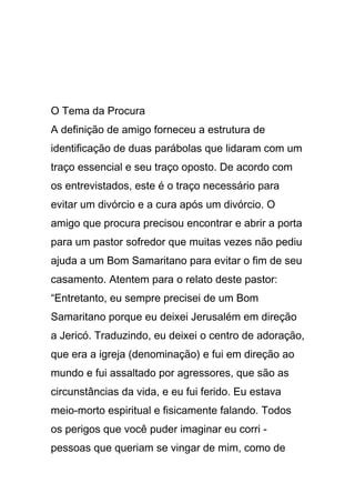 O Tema da Procura
A definição de amigo forneceu a estrutura de
identificação de duas parábolas que lidaram com um
traço essencial e seu traço oposto. De acordo com
os entrevistados, este é o traço necessário para
evitar um divórcio e a cura após um divórcio. O
amigo que procura precisou encontrar e abrir a porta
para um pastor sofredor que muitas vezes não pediu
ajuda a um Bom Samaritano para evitar o fim de seu
casamento. Atentem para o relato deste pastor:
“Entretanto, eu sempre precisei de um Bom
Samaritano porque eu deixei Jerusalém em direção
a Jericó. Traduzindo, eu deixei o centro de adoração,
que era a igreja (denominação) e fui em direção ao
mundo e fui assaltado por agressores, que são as
circunstâncias da vida, e eu fui ferido. Eu estava
meio-morto espiritual e fisicamente falando. Todos
os perigos que você puder imaginar eu corri -
pessoas que queriam se vingar de mim, como de
 