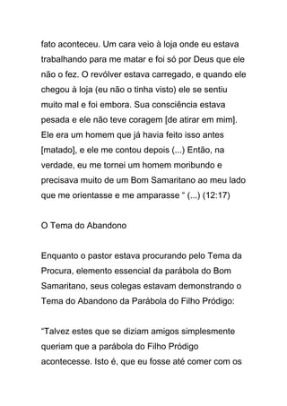 fato aconteceu. Um cara veio à loja onde eu estava
trabalhando para me matar e foi só por Deus que ele
não o fez. O revólver estava carregado, e quando ele
chegou à loja (eu não o tinha visto) ele se sentiu
muito mal e foi embora. Sua consciência estava
pesada e ele não teve coragem [de atirar em mim].
Ele era um homem que já havia feito isso antes
[matado], e ele me contou depois (...) Então, na
verdade, eu me tornei um homem moribundo e
precisava muito de um Bom Samaritano ao meu lado
que me orientasse e me amparasse “ (...) (12:17)
O Tema do Abandono
Enquanto o pastor estava procurando pelo Tema da
Procura, elemento essencial da parábola do Bom
Samaritano, seus colegas estavam demonstrando o
Tema do Abandono da Parábola do Filho Pródigo:
“Talvez estes que se diziam amigos simplesmente
queriam que a parábola do Filho Pródigo
acontecesse. Isto é, que eu fosse até comer com os
 