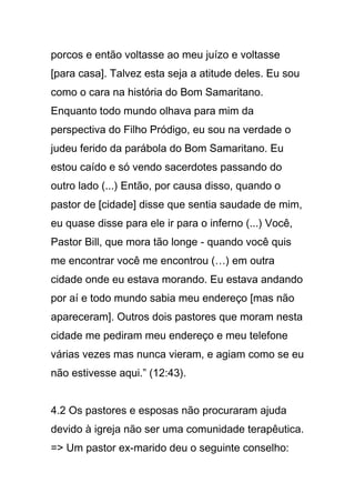 porcos e então voltasse ao meu juízo e voltasse
[para casa]. Talvez esta seja a atitude deles. Eu sou
como o cara na história do Bom Samaritano.
Enquanto todo mundo olhava para mim da
perspectiva do Filho Pródigo, eu sou na verdade o
judeu ferido da parábola do Bom Samaritano. Eu
estou caído e só vendo sacerdotes passando do
outro lado (...) Então, por causa disso, quando o
pastor de [cidade] disse que sentia saudade de mim,
eu quase disse para ele ir para o inferno (...) Você,
Pastor Bill, que mora tão longe - quando você quis
me encontrar você me encontrou (…) em outra
cidade onde eu estava morando. Eu estava andando
por aí e todo mundo sabia meu endereço [mas não
apareceram]. Outros dois pastores que moram nesta
cidade me pediram meu endereço e meu telefone
várias vezes mas nunca vieram, e agiam como se eu
não estivesse aqui.” (12:43).
4.2 Os pastores e esposas não procuraram ajuda
devido à igreja não ser uma comunidade terapêutica.
=> Um pastor ex-marido deu o seguinte conselho:
 