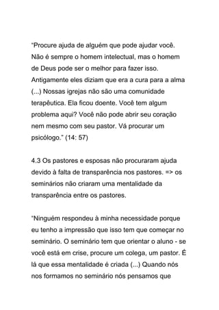 “Procure ajuda de alguém que pode ajudar você.
Não é sempre o homem intelectual, mas o homem
de Deus pode ser o melhor para fazer isso.
Antigamente eles diziam que era a cura para a alma
(...) Nossas igrejas não são uma comunidade
terapêutica. Ela ficou doente. Você tem algum
problema aqui? Você não pode abrir seu coração
nem mesmo com seu pastor. Vá procurar um
psicólogo.” (14: 57)
4.3 Os pastores e esposas não procuraram ajuda
devido à falta de transparência nos pastores. => os
seminários não criaram uma mentalidade da
transparência entre os pastores.
“Ninguém respondeu à minha necessidade porque
eu tenho a impressão que isso tem que começar no
seminário. O seminário tem que orientar o aluno - se
você está em crise, procure um colega, um pastor. É
lá que essa mentalidade é criada (...) Quando nós
nos formamos no seminário nós pensamos que
 