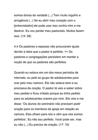 somos donos da verdade (...) Tem muito orgulho e
arrogância (...) Se eu abrir meu coração com o
[entrevistador] ele pode usar isso contra mim e me
destruir. Eu vou perder meu pastorado. Muitos fazem
isso. (14: 58)
4.4 Os pastores e esposas não procuraram ajuda
devido à ideia que o pastor é perfeito. => Os
pastores e congregações persistem em manter a
noção de que os pastores são perfeitos.
Quando eu estava em um dos meus períodos de
internato, eu pedi ao grupo de adolescentes para
orar pelo meu namoro. Ele não estava bem e eu
precisava de oração. O pastor lá veio a saber sobre
meu pedido e ficou irritado porque eu tinha pedido
para os adolescentes orarem por mim. Ele veio e me
disse: ‘Os alunos do seminário não precisam pedir
oração para os membros da igreja em relação ao
namoro. Eles olham para nós e vêm que nós somos
perfeitos’. Eu não sou perfeito. Você pode ser, mas
eu não (...) Eu preciso de oração. (17: 10)
 