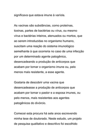 significava que estava imune à varíola.
As vacinas são substâncias, como proteínas,
toxinas, partes de bactérias ou vírus, ou mesmo
vírus e bactérias inteiros, atenuados ou mortos, que
ao serem introduzidas no organismo humano,
suscitam uma reação do sistema imunológico
semelhante à que ocorreria no caso de uma infecção
por um determinado agente patogênico,
desencadeando a produção de anticorpos que
acabam por tornar o organismo imune ou, pelo
menos mais resistente, a esse agente.
Gostaria de descobrir uma vacina que
desencadeasse a produção de anticorpos que
acabam por tornar o pastor e a esposa imunes, ou
pelo menos, mais resistentes aos agentes
patogênicos do divórcio.
Comecei esta procura há sete anos escrevendo
minha tese de doutorado. Neste estudo, um projeto
de pesquisa qualitativo e descritivo foi escolhido
 