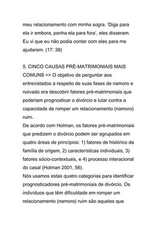 meu relacionamento com minha sogra. ‘Diga para
ela ir embora, ponha ela para fora’, eles disseram.
Eu vi que eu não podia contar com eles para me
ajudarem. (17: 38)
5. CINCO CAUSAS PRÉ-MATRIMONIAIS MAIS
COMUNS => O objetivo de perguntar aos
entrevistados a respeito de suas fases de namoro e
noivado era descobrir fatores pré-matrimoniais que
poderiam prognosticar o divórcio e lutar contra a
capacidade de romper um relacionamento (namoro)
ruim.
De acordo com Holman, os fatores pré-matrimoniais
que predizem o divórcio podem ser agrupados em
quatro áreas de princípios: 1) fatores de histórico da
família de origem, 2) características individuais, 3)
fatores sócio-contextuais, e 4) processo interacional
do casal (Holman 2001, 56).
Nós usamos estas quatro categorias para identificar
prognosticadores pré-matrimoniais de divórcio. Os
indivíduos que têm dificuldade em romper um
relacionamento (namoro) ruim são aqueles que
 