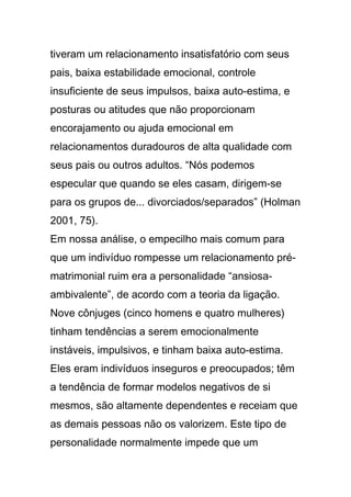 tiveram um relacionamento insatisfatório com seus
pais, baixa estabilidade emocional, controle
insuficiente de seus impulsos, baixa auto-estima, e
posturas ou atitudes que não proporcionam
encorajamento ou ajuda emocional em
relacionamentos duradouros de alta qualidade com
seus pais ou outros adultos. “Nós podemos
especular que quando se eles casam, dirigem-se
para os grupos de... divorciados/separados” (Holman
2001, 75).
Em nossa análise, o empecilho mais comum para
que um indivíduo rompesse um relacionamento pré-
matrimonial ruim era a personalidade “ansiosa-
ambivalente”, de acordo com a teoria da ligação.
Nove cônjuges (cinco homens e quatro mulheres)
tinham tendências a serem emocionalmente
instáveis, impulsivos, e tinham baixa auto-estima.
Eles eram indivíduos inseguros e preocupados; têm
a tendência de formar modelos negativos de si
mesmos, são altamente dependentes e receiam que
as demais pessoas não os valorizem. Este tipo de
personalidade normalmente impede que um
 