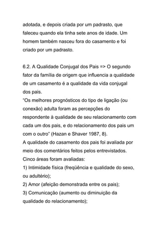adotada, e depois criada por um padrasto, que
faleceu quando ela tinha sete anos de idade. Um
homem também nasceu fora do casamento e foi
criado por um padrasto.
6.2. A Qualidade Conjugal dos Pais => O segundo
fator da família de origem que influencia a qualidade
de um casamento é a qualidade da vida conjugal
dos pais.
“Os melhores prognósticos do tipo de ligação (ou
conexão) adulta foram as percepções do
respondente à qualidade de seu relacionamento com
cada um dos pais, e do relacionamento dos pais um
com o outro” (Hazan e Shaver 1987, 8).
A qualidade do casamento dos pais foi avaliada por
meio dos comentários feitos pelos entrevistados.
Cinco áreas foram avaliadas:
1) Intimidade física (freqüência e qualidade do sexo,
ou adultério);
2) Amor (afeição demonstrada entre os pais);
3) Comunicação (aumento ou diminuição da
qualidade do relacionamento);
 