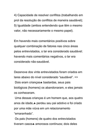 4) Capacidade de resolver conflitos (trabalhando em
prol da resolução de conflitos de maneira saudável);
5) Igualdade (ambos entendendo que têm o mesmo
valor, não necessariamente o mesmo papel).
Em havendo mais comentários positivos sobre
qualquer combinação de fatores nas cinco áreas
pelos entrevistados, o lar era considerado saudável;
havendo mais comentários negativos, o lar era
considerado não-saudável.
Dezenove dos vinte entrevistados foram criados em
lares abaixo do nível considerado “saudável”. =>
Dois eram crianças♣ bastardas, seus pais
biológicos (homens) os abandonaram, e eles jamais
os conheceram.
Uma dessas crianças é um homem que, aos quatro
anos de idade,♣ perdeu seu pai adotivo e foi criado
por uma mãe viúva em um relacionamento
“emaranhado”.
Os pais (homens) de quatro dos entrevistados
tiveram casos♣ amorosos contínuos; dois deles
 