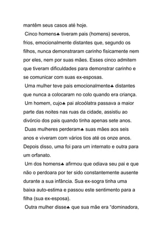 mantêm seus casos até hoje.
Cinco homens♣ tiveram pais (homens) severos,
frios, emocionalmente distantes que, segundo os
filhos, nunca demonstraram carinho fisicamente nem
por eles, nem por suas mães. Esses cinco admitem
que tiveram dificuldades para demonstrar carinho e
se comunicar com suas ex-esposas.
Uma mulher teve pais emocionalmente♣ distantes
que nunca a colocaram no colo quando era criança.
Um homem, cujo♣ pai alcoólatra passava a maior
parte das noites nas ruas da cidade, assistiu ao
divórcio dos pais quando tinha apenas sete anos.
Duas mulheres perderam♣ suas mães aos seis
anos e viveram com vários tios até os onze anos.
Depois disso, uma foi para um internato e outra para
um orfanato.
Um dos homens♣ afirmou que odiava seu pai e que
não o perdoara por ter sido constantemente ausente
durante a sua infância. Sua ex-sogra tinha uma
baixa auto-estima e passou este sentimento para a
filha (sua ex-esposa).
Outra mulher disse♣ que sua mãe era “dominadora,
 