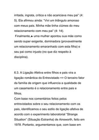 irritada, ingrata, crítica e não acariciava meu pai” (4:
5). Ela afirmou ainda: “Vivi um triângulo amoroso
com meus pais. Minha mãe tinha ciúmes do meu
relacionamento com meu pai” (4: 14).
Finalmente,♣ uma mulher apontou sua mãe como
sendo super exigente, dominadora (provavelmente
um relacionamento emaranhado com esta filha) e
seu pai como injusto (no que diz respeito à
disciplina).
6.3. A Ligação Afetiva entre filhos e pais vira a
ligação romântica do Entrevistado => O terceiro fator
da família de origem que influencia a qualidade de
um casamento é o relacionamento entre pais e
filhos.
Com base nos comentários feitos pelos
entrevistados sobre o seu relacionamento com os
pais, identificamos o seu estilo de ligação afetiva de
acordo com o experimento laboratorial “Strange
Situation” (Situação Estranha) de Ainsworth, feito em
1978. Portanto, argumentamos que, com base em
 