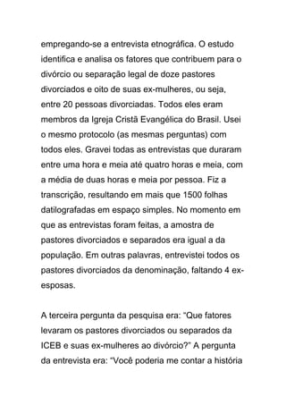 empregando-se a entrevista etnográfica. O estudo
identifica e analisa os fatores que contribuem para o
divórcio ou separação legal de doze pastores
divorciados e oito de suas ex-mulheres, ou seja,
entre 20 pessoas divorciadas. Todos eles eram
membros da Igreja Cristã Evangélica do Brasil. Usei
o mesmo protocolo (as mesmas perguntas) com
todos eles. Gravei todas as entrevistas que duraram
entre uma hora e meia até quatro horas e meia, com
a média de duas horas e meia por pessoa. Fiz a
transcrição, resultando em mais que 1500 folhas
datilografadas em espaço simples. No momento em
que as entrevistas foram feitas, a amostra de
pastores divorciados e separados era igual a da
população. Em outras palavras, entrevistei todos os
pastores divorciados da denominação, faltando 4 ex-
esposas.
A terceira pergunta da pesquisa era: “Que fatores
levaram os pastores divorciados ou separados da
ICEB e suas ex-mulheres ao divórcio?” A pergunta
da entrevista era: “Você poderia me contar a história
 