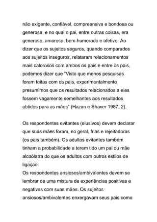 não exigente, confiável, compreensiva e bondosa ou
generosa, e no qual o pai, entre outras coisas, era
generoso, amoroso, bem-humorado e afetivo. Ao
dizer que os sujeitos seguros, quando comparados
aos sujeitos inseguros, relataram relacionamentos
mais calorosos com ambos os pais e entre os pais,
podemos dizer que “Visto que menos pesquisas
foram feitas com os pais, experimentalmente
presumimos que os resultados relacionados a eles
fossem vagamente semelhantes aos resultados
obtidos para as mães” (Hazan e Shaver 1987, 2).
Os respondentes evitantes (elusivos) devem declarar
que suas mães foram, no geral, frias e rejeitadoras
(os pais também). Os adultos evitantes também
tinham a probabilidade a terem tido um pai ou mãe
alcoólatra do que os adultos com outros estilos de
ligação.
Os respondentes ansiosos/ambivalentes devem se
lembrar de uma mistura de experiências positivas e
negativas com suas mães. Os sujeitos
ansiosos/ambivalentes enxergavam seus pais como
 