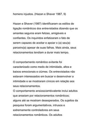 homens injustos. (Hazan e Shaver 1987, 9)
Hazan e Shaver (1987) identificaram os estilos de
ligação românticos dos entrevistados dizendo que os
amantes seguros eram felizes, amigáveis e
confiantes. Os inquiridos enfatizaram o fato de
serem capazes de aceitar e apoiar o (a) seu(a)
parceiro(a) apesar de suas falhas. Mais ainda, seus
relacionamentos tendiam a durar mais tempo.
O comportamento romântico evitante foi
caracterizado como medo de intimidade, altos e
baixos emocionais e ciúmes. Os entrevistados não
estavam interessados em buscar e desenvolver a
intimidade e se mostraram cínicos em relação aos
seus relacionamentos.
O comportamento ansioso/ambivalente inclui adultos
que anseiam por relacionamentos românticos;
alguns até se mostram desesperados. Os sujeitos da
pesquisa foram argumentativos, intrusos e
extremamente controladores em seus
relacionamentos românticos. Os adultos
 