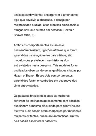 ansiosos/ambivalentes enxergavam o amor como
algo que envolvia a obsessão, o desejo por
reciprocidade e união, altos e baixos emocionais e
atração sexual e ciúmes em demasia (Hazan e
Shaver 1987, 6).
Ambos os comportamentos evitantes e
ansioso/ambivalente, ligações afetivas que foram
aprendidas na relação entre pais e filhos, são
modelos que prevalecem nas histórias dos
entrevistados nesta pesquisa. Tais modelos foram
analisados observando-se as qualidades citadas por
Hazan e Shaver. Esses dois comportamentos
aprendidos foram encontrados em dezenove dos
vinte entrevistados.
Os pastores brasileiros e suas ex-mulheres
sentiram-se inclinados ao casamento com pessoas
que tinham a mesma dificuldade para criar vínculos
afetivos. Dois casais eram compostos por maridos e
mulheres evitantes, quase anti-românticos. Outros
dois casais escolheram parceiros
 
