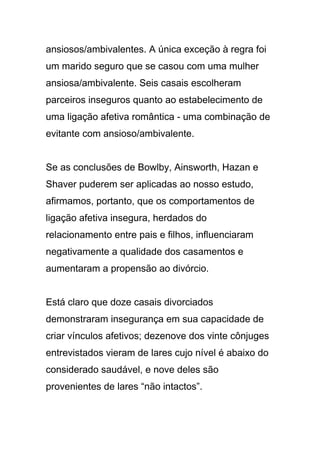 ansiosos/ambivalentes. A única exceção à regra foi
um marido seguro que se casou com uma mulher
ansiosa/ambivalente. Seis casais escolheram
parceiros inseguros quanto ao estabelecimento de
uma ligação afetiva romântica - uma combinação de
evitante com ansioso/ambivalente.
Se as conclusões de Bowlby, Ainsworth, Hazan e
Shaver puderem ser aplicadas ao nosso estudo,
afirmamos, portanto, que os comportamentos de
ligação afetiva insegura, herdados do
relacionamento entre pais e filhos, influenciaram
negativamente a qualidade dos casamentos e
aumentaram a propensão ao divórcio.
Está claro que doze casais divorciados
demonstraram insegurança em sua capacidade de
criar vínculos afetivos; dezenove dos vinte cônjuges
entrevistados vieram de lares cujo nível é abaixo do
considerado saudável, e nove deles são
provenientes de lares “não intactos”.
 