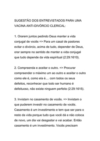 SUGESTÃO DOS ENTREVISTADOS PARA UMA
VACINA ANTI-DIVÓRCIO CLERICAL:
1. Orarem juntos pedindo Deus manter a vida
conjugal de vocês => Para um casal de pastores
evitar o divórcio, acima de tudo, depender de Deus,
orar sempre no sentido de manter a vida conjugal
que tudo depende da vida espiritual (2:29:1610).
2. Compreenda e aceitar o outro. => Procurar
compreender o máximo um ao outro e aceitar o outro
como ele é, como ela é.... com todos os seus
defeitos, reconhecer que todo ser humano é
defeituoso, não existe ninguem perfeito (2:29:1615).
3. Invistam no casamento de vocês. => Invistam o
que puderem investir no casamento de vocês.
Casamento é um investimento e tem que ser para o
resto da vida porque tudo que você dá e não coloca
de novo, um dia vai desgastar e vai acabar. Então
casamento é um investimento. Vocês precisam
 