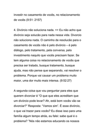investir no casamento de vocês, no relacionamento
de vocês (9:51: 2157)
4. Divórcio não soluciona nada. => Eu não acho que
divórcio seja solucão para nada nessa vida. Divorcio
não soluciona nada. O caminho de resolucão para o
casamento de vocês não é pelo divórcio – é pelo
diálogo, pelo tratamento, pela conversa, pelo
investimento naquilo que vocês precisam fazer. Se
tem alguma coisa no relacionamento de vocês que
precisa ser tratado, busque tratamento, busque
ajuda, mas não pense que separando, vai resolver o
problema. Porque vai causar um problema muito
maior, uma dor muito mais intensa. (9:52:27)
A segunda coisa que vou perguntar para eles que
querem divorciar é “O que que eles acreditam que
um divórcio pode levar? Ah, está bom vocês vão se
divorciar?” Resposta: “Vamos sim”. É esse divórcio,
o que vai trazer para vocês? Eu disse isso para uma
família algum tempo atrás, eu falei: sabe qual é o
problema? ”Nós não estamos educando os nossos
 