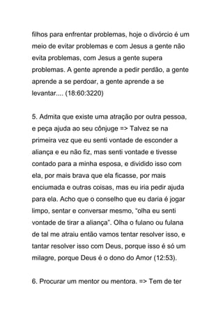 filhos para enfrentar problemas, hoje o divórcio é um
meio de evitar problemas e com Jesus a gente não
evita problemas, com Jesus a gente supera
problemas. A gente aprende a pedir perdão, a gente
aprende a se perdoar, a gente aprende a se
levantar.... (18:60:3220)
5. Admita que existe uma atração por outra pessoa,
e peça ajuda ao seu cônjuge => Talvez se na
primeira vez que eu senti vontade de esconder a
aliança e eu não fiz, mas senti vontade e tivesse
contado para a minha esposa, e dividido isso com
ela, por mais brava que ela ficasse, por mais
enciumada e outras coisas, mas eu iria pedir ajuda
para ela. Acho que o conselho que eu daria é jogar
limpo, sentar e conversar mesmo, “olha eu senti
vontade de tirar a aliança”. Olha o fulano ou fulana
de tal me atraiu então vamos tentar resolver isso, e
tantar resolver isso com Deus, porque isso é só um
milagre, porque Deus é o dono do Amor (12:53).
6. Procurar um mentor ou mentora. => Tem de ter
 