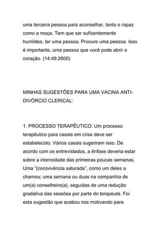 uma terceira pessoa para aconselhar, tanto o rapaz
como a moça. Tem que ser suficentemente
humildes, ter uma pessoa. Procure uma pessoa. Isso
é importante, uma pessoa que você pode abrir o
coração. (14:49:2600)
MINHAS SUGESTÕES PARA UMA VACINA ANTI-
DIVÓRCIO CLERICAL:
1. PROCESSO TERAPÊUTICO: Um processo
terapêutico para casais em crise deve ser
estabelecido. Vários casais sugeriram isso. De
acordo com os entrevistados, a ênfase deveria estar
sobre a intensidade das primeiras poucas semanas.
Uma “(con)vivência saturada”, como um deles a
chamou; uma semana ou duas na companhia de
um(a) conselheiro(a), seguidas de uma redução
gradativa das sessões por parte do terapeuta. Foi
esta sugestão que acabou nos motivando para
 