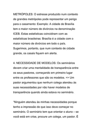 METRÓPOLES: O estresse produzido num contexto
de grandes metrópoles pode representar um perigo
para o casamento: Exemplo: A cidade de Brasília
tem o maior número de divórcios na denominação
ICEB. Estas estatísticas coincidiram com as
estatísticas brasileiras: Brasília é a cidade com o
maior número de divórcios em todo o país.
Sugerimos, portanto, que num contexto de cidade
grande, os casais fiquem em alerta.
4. NECESSIDADE DE MODELOS: Os seminários
devem criar uma mentalidade de transparência entre
os seus pastores, começando em primeiro lugar
entre os professores que são os modelos. => Um
pastor argumentou que nenhum colega atendeu às
suas necessidades por não haver modelos de
transparência quando ainda estava no seminário.
“Ninguém atendeu às minhas necessidades porque
tenho a impressão de que isso deve começar no
seminário. O seminário tem que orientar o aluno – se
você está em crise, procure um colega, um pastor. É
 