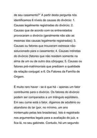 de seu casamento?” A partir desta pergunta nós
identificamos 6 níveis de causas do divórcio: 1.
Causas legalmente registradas do divórcio; 2.
Causas que de acordo com os entrevistados
provocaram o divórcio (geralmente não são as
mesmas das causas legalmente registradas); 3.
Causas ou fatores que trouxeram estresse não-
solucionado para o casamento; 4. Causas indiretas
do divórcio (fatores que não residem somente na
alma de um ou de outro dos cônjuges; 5. Causas ou
fatores pré-matrimoniais que predizem a qualidade
da relação conjugal; e 6. Os Fatores da Família de
Origem.
É muito raro haver - se é que há – apenas um fator
contribuinte para o divórcio. Os fatores do divórcio
podem ser comparados a um triângulo eqüilátero.
Em seu cume está o fator, digamos de adultério ou
abandono do lar (por, no mínimo, um ano
ininterrupto pelas leis brasileiras). Isto é registrado
nos argumentos legais para a avaliação do juiz, e
fica lá, no seu gabinete. Contudo, há um segundo
 