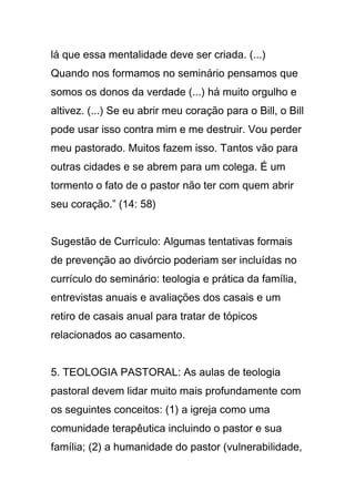 lá que essa mentalidade deve ser criada. (...)
Quando nos formamos no seminário pensamos que
somos os donos da verdade (...) há muito orgulho e
altivez. (...) Se eu abrir meu coração para o Bill, o Bill
pode usar isso contra mim e me destruir. Vou perder
meu pastorado. Muitos fazem isso. Tantos vão para
outras cidades e se abrem para um colega. É um
tormento o fato de o pastor não ter com quem abrir
seu coração.” (14: 58)
Sugestão de Currículo: Algumas tentativas formais
de prevenção ao divórcio poderiam ser incluídas no
currículo do seminário: teologia e prática da família,
entrevistas anuais e avaliações dos casais e um
retiro de casais anual para tratar de tópicos
relacionados ao casamento.
5. TEOLOGIA PASTORAL: As aulas de teologia
pastoral devem lidar muito mais profundamente com
os seguintes conceitos: (1) a igreja como uma
comunidade terapêutica incluindo o pastor e sua
família; (2) a humanidade do pastor (vulnerabilidade,
 