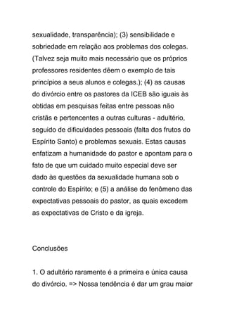 sexualidade, transparência); (3) sensibilidade e
sobriedade em relação aos problemas dos colegas.
(Talvez seja muito mais necessário que os próprios
professores residentes dêem o exemplo de tais
princípios a seus alunos e colegas.); (4) as causas
do divórcio entre os pastores da ICEB são iguais às
obtidas em pesquisas feitas entre pessoas não
cristãs e pertencentes a outras culturas - adultério,
seguido de dificuldades pessoais (falta dos frutos do
Espírito Santo) e problemas sexuais. Estas causas
enfatizam a humanidade do pastor e apontam para o
fato de que um cuidado muito especial deve ser
dado às questões da sexualidade humana sob o
controle do Espírito; e (5) a análise do fenômeno das
expectativas pessoais do pastor, as quais excedem
as expectativas de Cristo e da igreja.
Conclusões
1. O adultério raramente é a primeira e única causa
do divórcio. => Nossa tendência é dar um grau maior
 