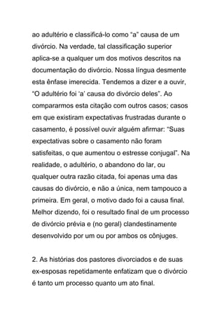 ao adultério e classificá-lo como “a” causa de um
divórcio. Na verdade, tal classificação superior
aplica-se a qualquer um dos motivos descritos na
documentação do divórcio. Nossa língua desmente
esta ênfase imerecida. Tendemos a dizer e a ouvir,
“O adultério foi ‘a’ causa do divórcio deles”. Ao
compararmos esta citação com outros casos; casos
em que existiram expectativas frustradas durante o
casamento, é possível ouvir alguém afirmar: “Suas
expectativas sobre o casamento não foram
satisfeitas, o que aumentou o estresse conjugal”. Na
realidade, o adultério, o abandono do lar, ou
qualquer outra razão citada, foi apenas uma das
causas do divórcio, e não a única, nem tampouco a
primeira. Em geral, o motivo dado foi a causa final.
Melhor dizendo, foi o resultado final de um processo
de divórcio prévia e (no geral) clandestinamente
desenvolvido por um ou por ambos os cônjuges.
2. As histórias dos pastores divorciados e de suas
ex-esposas repetidamente enfatizam que o divórcio
é tanto um processo quanto um ato final.
 