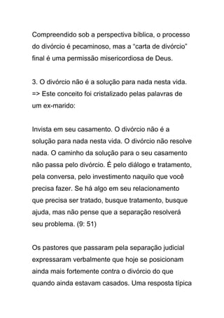 Compreendido sob a perspectiva bíblica, o processo
do divórcio é pecaminoso, mas a “carta de divórcio”
final é uma permissão misericordiosa de Deus.
3. O divórcio não é a solução para nada nesta vida.
=> Este conceito foi cristalizado pelas palavras de
um ex-marido:
Invista em seu casamento. O divórcio não é a
solução para nada nesta vida. O divórcio não resolve
nada. O caminho da solução para o seu casamento
não passa pelo divórcio. É pelo diálogo e tratamento,
pela conversa, pelo investimento naquilo que você
precisa fazer. Se há algo em seu relacionamento
que precisa ser tratado, busque tratamento, busque
ajuda, mas não pense que a separação resolverá
seu problema. (9: 51)
Os pastores que passaram pela separação judicial
expressaram verbalmente que hoje se posicionam
ainda mais fortemente contra o divórcio do que
quando ainda estavam casados. Uma resposta típica
 