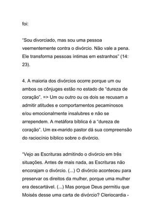foi:
“Sou divorciado, mas sou uma pessoa
veementemente contra o divórcio. Não vale a pena.
Ele transforma pessoas íntimas em estranhos” (14:
23).
4. A maioria dos divórcios ocorre porque um ou
ambos os cônjuges estão no estado de “dureza de
coração”. => Um ou outro ou os dois se recusam a
admitir atitudes e comportamentos pecaminosos
e/ou emocionalmente insalubres e não se
arrependem. A metáfora bíblica é a “dureza de
coração”. Um ex-marido pastor dá sua compreensão
do raciocínio bíblico sobre o divórcio.
“Vejo as Escrituras admitindo o divórcio em três
situações. Antes de mais nada, as Escrituras não
encorajam o divórcio. (...) O divórcio aconteceu para
preservar os direitos da mulher, porque uma mulher
era descartável. (...) Mas porque Deus permitiu que
Moisés desse uma carta de divórcio? Cleriocardia -
 