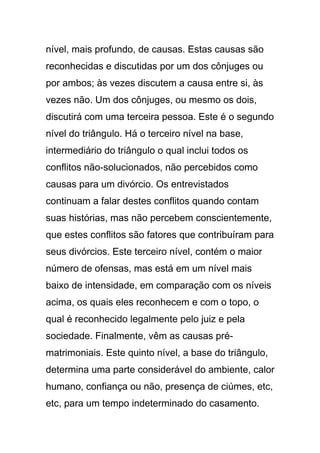 nível, mais profundo, de causas. Estas causas são
reconhecidas e discutidas por um dos cônjuges ou
por ambos; às vezes discutem a causa entre si, às
vezes não. Um dos cônjuges, ou mesmo os dois,
discutirá com uma terceira pessoa. Este é o segundo
nível do triângulo. Há o terceiro nível na base,
intermediário do triângulo o qual inclui todos os
conflitos não-solucionados, não percebidos como
causas para um divórcio. Os entrevistados
continuam a falar destes conflitos quando contam
suas histórias, mas não percebem conscientemente,
que estes conflitos são fatores que contribuíram para
seus divórcios. Este terceiro nível, contém o maior
número de ofensas, mas está em um nível mais
baixo de intensidade, em comparação com os níveis
acima, os quais eles reconhecem e com o topo, o
qual é reconhecido legalmente pelo juiz e pela
sociedade. Finalmente, vêm as causas pré-
matrimoniais. Este quinto nível, a base do triângulo,
determina uma parte considerável do ambiente, calor
humano, confiança ou não, presença de ciúmes, etc,
etc, para um tempo indeterminado do casamento.
 