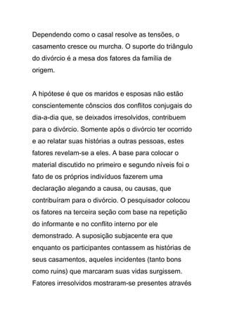 Dependendo como o casal resolve as tensões, o
casamento cresce ou murcha. O suporte do triângulo
do divórcio é a mesa dos fatores da família de
origem.
A hipótese é que os maridos e esposas não estão
conscientemente cônscios dos conflitos conjugais do
dia-a-dia que, se deixados irresolvidos, contribuem
para o divórcio. Somente após o divórcio ter ocorrido
e ao relatar suas histórias a outras pessoas, estes
fatores revelam-se a eles. A base para colocar o
material discutido no primeiro e segundo níveis foi o
fato de os próprios indivíduos fazerem uma
declaração alegando a causa, ou causas, que
contribuíram para o divórcio. O pesquisador colocou
os fatores na terceira seção com base na repetição
do informante e no conflito interno por ele
demonstrado. A suposição subjacente era que
enquanto os participantes contassem as histórias de
seus casamentos, aqueles incidentes (tanto bons
como ruins) que marcaram suas vidas surgissem.
Fatores irresolvidos mostraram-se presentes através
 