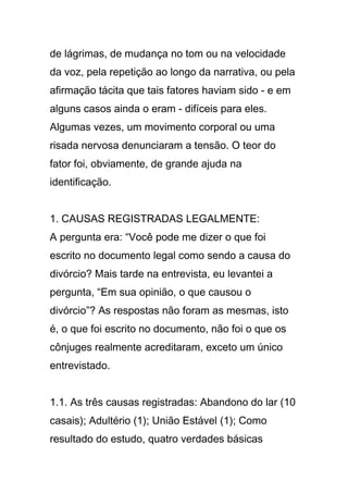 de lágrimas, de mudança no tom ou na velocidade
da voz, pela repetição ao longo da narrativa, ou pela
afirmação tácita que tais fatores haviam sido - e em
alguns casos ainda o eram - difíceis para eles.
Algumas vezes, um movimento corporal ou uma
risada nervosa denunciaram a tensão. O teor do
fator foi, obviamente, de grande ajuda na
identificação.
1. CAUSAS REGISTRADAS LEGALMENTE:
A pergunta era: “Você pode me dizer o que foi
escrito no documento legal como sendo a causa do
divórcio? Mais tarde na entrevista, eu levantei a
pergunta, “Em sua opinião, o que causou o
divórcio”? As respostas não foram as mesmas, isto
é, o que foi escrito no documento, não foi o que os
cônjuges realmente acreditaram, exceto um único
entrevistado.
1.1. As três causas registradas: Abandono do lar (10
casais); Adultério (1); União Estável (1); Como
resultado do estudo, quatro verdades básicas
 
