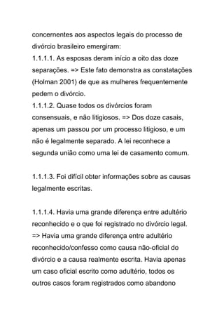 concernentes aos aspectos legais do processo de
divórcio brasileiro emergiram:
1.1.1.1. As esposas deram início a oito das doze
separações. => Este fato demonstra as constatações
(Holman 2001) de que as mulheres frequentemente
pedem o divórcio.
1.1.1.2. Quase todos os divórcios foram
consensuais, e não litigiosos. => Dos doze casais,
apenas um passou por um processo litigioso, e um
não é legalmente separado. A lei reconhece a
segunda união como uma lei de casamento comum.
1.1.1.3. Foi difícil obter informações sobre as causas
legalmente escritas.
1.1.1.4. Havia uma grande diferença entre adultério
reconhecido e o que foi registrado no divórcio legal.
=> Havia uma grande diferença entre adultério
reconhecido/confesso como causa não-oficial do
divórcio e a causa realmente escrita. Havia apenas
um caso oficial escrito como adultério, todos os
outros casos foram registrados como abandono
 