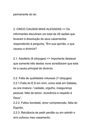 permanente do lar.
2. CINCO CAUSAS MAIS ALEGADAS => Os
informantes discutiram um total de 26 razões que
levaram à dissolução de seus casamentos
respondendo à pergunta, “Em sua opinião, o que
causou o divórcio?
2.1. Adultério (9 cônjuges) => Importante destacar
que somente três destes nove acreditaram que esta
foi a causa principal do divórcio.
2.2. Falta de qualidades virtuosas (7 cônjuges)
2.2.1.Falta do E.S em mim, como está em Gálatas,
eu era imatura -“vaidade, orgulho, insegurança
pessoal, falta de temor, reverência e respeito à
Deus”;
2.2.2. Faltou bondade, amor compreensão, falta do
Espirito;
2.2.3. Relutância de pedir perdão ou em admitir o
erro sufocou meu casamento;
 