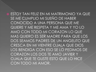  ESTOY TAN FELIZ EN MI MATRIMONIO YA QUE
SE ME CUMPLIO MI SUEÑO DE HABER
CONOCIDO A UNA PERSONA QUE ME
QUIERE Y ME RESPETA Y ME AMA Y YO LO
AMO CON TODO MI CORAZON LO QUE
MAS QUIERO ES SER MADRE PARA QUE LOS
DOS SEAMOS PADRES DE UN ANGELITO QUE
CRESCA EN MI VIENTRE OJALA QUE DIOS
LOS BENDIGA CON ESO SE LO PEDIMOS DE
CORAZON LOS DOS TE AMO JAVIER Y
OJALA QUE TE GUSTE ESTO QUE LO HICE
CON TODO MI AMOR.