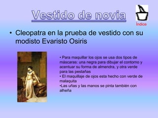 • Cleopatra en la prueba de vestido con su
modisto Evaristo Osiris
• Para maquillar los ojos se usa dos tipos de
máscaras: una negra para dibujar el contorno y
acentuar su forma de almendra, y otra verde
para las pestañas
• El maquillaje de ojos esta hecho con verde de
malaquita
•Las uñas y las manos se pinta también con
alheña
Índice
 