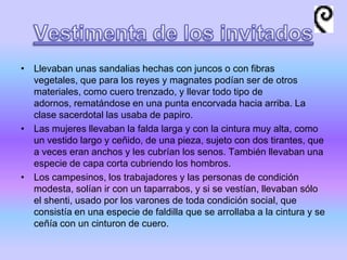 • Llevaban unas sandalias hechas con juncos o con fibras
vegetales, que para los reyes y magnates podían ser de otros
materiales, como cuero trenzado, y llevar todo tipo de
adornos, rematándose en una punta encorvada hacia arriba. La
clase sacerdotal las usaba de papiro.
• Las mujeres llevaban la falda larga y con la cintura muy alta, como
un vestido largo y ceñido, de una pieza, sujeto con dos tirantes, que
a veces eran anchos y les cubrían los senos. También llevaban una
especie de capa corta cubriendo los hombros.
• Los campesinos, los trabajadores y las personas de condición
modesta, solían ir con un taparrabos, y si se vestían, llevaban sólo
el shenti, usado por los varones de toda condición social, que
consistía en una especie de faldilla que se arrollaba a la cintura y se
ceñía con un cinturon de cuero.
 