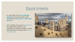 ◦ La casa Milà, amb dues entrades
principals a la plana baixa, està
formada de cinc pisos i un àtic amb
terrassa.
◦ A la coberta se situen les xemeneies,
les caixes dels ascensors, les
ventilacions i dipòsits d’aigua. Tots els
elements estan amagat sota formes
escultòriques.
Espai interior
 