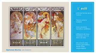 o Imita les formes de la
natura
o Trenca amb la
tradició
o Gran diversitat
temàtica i estilística
o Utilització de nous
materials ,com el
ferro i el vidre
o Decoració amb
motius geomètrics,
florals i línies
serpentejants
Alphonse Mucha, Les Saisons
 