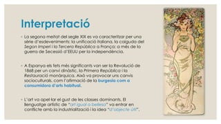 ◦ La segona meitat del segle XIX es va caracteritzar per una
sèrie d’esdeveniments: la unificació italiana, la caiguda del
Segon Imperi i la Tercera República a França; a més de la
guerra de Secessió d’EEUU per la independència.
◦ A Espanya els fets més significants van ser la Revolució de
1868 per un canvi dinàstic, la Primera República i la
Restauració monàrquica. Això va provocar uns canvis
socioculturals, com l’afirmació de la burgesia com a
consumidora d’arts habitual.
◦ L’art va apel·lar el gust de les classes dominants. El
llenguatge artístic de “art igual a bellesa” va entrar en
conflicte amb la industrialització i la idea “d’objecte útil”.
 