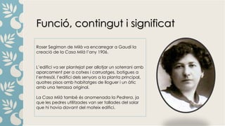 Funció, contingut i significat
Roser Segimon de Milà va encarregar a Gaudí la
creació de la Casa Milà l’any 1906.
L’edifici va ser plantejat per allotjar un soterrani amb
aparcament per a cotxes i carruatges, botigues a
l’entresòl, l’edifici dels senyors a la planta principal,
quatres pisos amb habitatges de lloguer i un àtic
amb una terrassa original.
La Casa Milà també és anomenada la Pedrera, ja
que les pedres utilitzades van ser tallades del solar
que hi havia davant del mateix edifici.
 