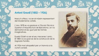 Antoni Gaudí (1852 – 1926)
Nascut a Reus, va ser el màxim representant
del Modernisme català.
L’any 1878 es va graduar a l’Escola Tècnica
Superior d’Arquitectura de Barcelona, on va
demostrar el seu gust per les formes
imaginatives.
Eusebi Güell va ser el seu mecenes i amic.
El 1883 va ocupar-se de la construcció de la
Sagrada Família.
Al 1926 morí atropellat per un tramvia a la
ciutat condal.
 
