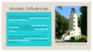 Models i influències
◦ Un dels elements que inspiraren a Gaudí en la
seva creació van ser les formes capricioses dels
penyals de Montserrat.
◦ La casa Milà va aportar un innovador sistema
d’ascensors que conduïen a cadascun dels
habitatges; a més del modern ús de bigues de
càrrega.
◦ Finalment, el seu particular tractament de la
pedra ha estat un antecedent de l’arquitectura
expressionista alemanya d’Erich Mendelsohn i
Bruno Taüt.
Torre Einstein (1920) – E. Mendelsohn
 