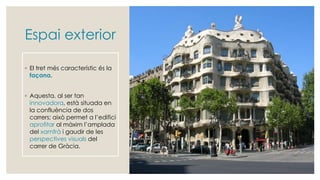 Espai exterior
◦ El tret més característic és la
façana.
◦ Aquesta, al ser tan
innovadora, està situada en
la confluència de dos
carrers; això permet a l’edifici
aprofitar al màxim l’amplada
del xamfrà i gaudir de les
perspectives visuals del
carrer de Gràcia.
 