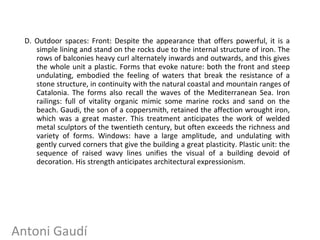 D. Outdoor spaces: Front: Despite the appearance that offers powerful, it is a
simple lining and stand on the rocks due to the internal structure of iron. The
rows of balconies heavy curl alternately inwards and outwards, and this gives
the whole unit a plastic. Forms that evoke nature: both the front and steep
undulating, embodied the feeling of waters that break the resistance of a
stone structure, in continuity with the natural coastal and mountain ranges of
Catalonia. The forms also recall the waves of the Mediterranean Sea. Iron
railings: full of vitality organic mimic some marine rocks and sand on the
beach. Gaudi, the son of a coppersmith, retained the affection wrought iron,
which was a great master. This treatment anticipates the work of welded
metal sculptors of the twentieth century, but often exceeds the richness and
variety of forms. Windows: have a large amplitude, and undulating with
gently curved corners that give the building a great plasticity. Plastic unit: the
sequence of raised wavy lines unifies the visual of a building devoid of
decoration. His strength anticipates architectural expressionism.
Antoni Gaudí
 