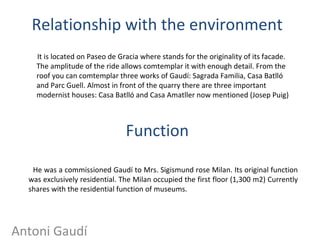 Relationship with the environment
It is located on Paseo de Gracia where stands for the originality of its facade.
The amplitude of the ride allows comtemplar it with enough detail. From the
roof you can comtemplar three works of Gaudí: Sagrada Familia, Casa Batlló
and Parc Guell. Almost in front of the quarry there are three important
modernist houses: Casa Batlló and Casa Amatller now mentioned (Josep Puig)
Antoni Gaudí
Function
He was a commissioned Gaudí to Mrs. Sigismund rose Milan. Its original function
was exclusively residential. The Milan occupied the first floor (1,300 m2) Currently
shares with the residential function of museums.
 
