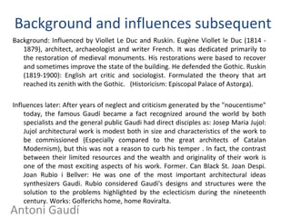 Background and influences subsequent
Background: Influenced by Viollet Le Duc and Ruskin. Eugène Viollet le Duc (1814 -
1879), architect, archaeologist and writer French. It was dedicated primarily to
the restoration of medieval monuments. His restorations were based to recover
and sometimes improve the state of the building. He defended the Gothic. Ruskin
(1819-1900): English art critic and sociologist. Formulated the theory that art
reached its zenith with the Gothic. (Historicism: Episcopal Palace of Astorga).
Influences later: After years of neglect and criticism generated by the "noucentisme"
today, the famous Gaudí became a fact recognized around the world by both
specialists and the general public Gaudi had direct disciples as: Josep Maria Jujol:
Jujol architectural work is modest both in size and characteristics of the work to
be commissioned (Especially compared to the great architects of Catalan
Modernism), but this was not a reason to curb his temper . In fact, the contrast
between their limited resources and the wealth and originality of their work is
one of the most exciting aspects of his work. Former. Can Black St. Joan Despi.
Joan Rubio i Bellver: He was one of the most important architectural ideas
synthesizers Gaudi. Rubio considered Gaudi's designs and structures were the
solution to the problems highlighted by the eclecticism during the nineteenth
century. Works: Golferichs home, home Roviralta.
Antoni Gaudí
 
