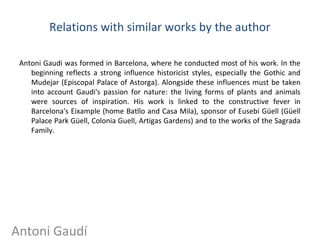 Relations with similar works by the author
Antoni Gaudi was formed in Barcelona, where he conducted most of his work. In the​​
beginning reflects a strong influence historicist styles, especially the Gothic and
Mudejar (Episcopal Palace of Astorga). Alongside these influences must be taken
into account Gaudi's passion for nature: the living forms of plants and animals
were sources of inspiration. His work is linked to the constructive fever in
Barcelona's Eixample (home Batllo and Casa Mila), sponsor of Eusebi Güell (Güell
Palace Park Güell, Colonia Guell, Artigas Gardens) and to the works of the Sagrada
Family.
Antoni Gaudí
 