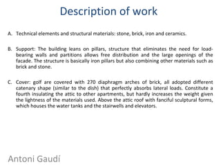 Description of work
A. Technical elements and structural materials: stone, brick, iron and ceramics.
B. Support: The building leans on pillars, structure that eliminates the need for load-
bearing walls and partitions allows free distribution and the large openings of the
facade. The structure is basically iron pillars but also combining other materials such as
brick and stone.
C. Cover: golf are covered with 270 diaphragm arches of brick, all adopted different
catenary shape (similar to the dish) that perfectly absorbs lateral loads. Constitute a
fourth insulating the attic to other apartments, but hardly increases the weight given
the lightness of the materials used. Above the attic roof with fanciful sculptural forms,
which houses the water tanks and the stairwells and elevators.
Antoni Gaudí
 
