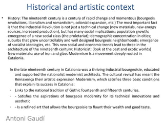 Historical and artistic context
• History: The nineteenth century is a century of rapid change and momentous (bourgeois
revolutions, liberalism and romanticism, colonial expansion, etc.) The most important fact
is that the Industrial Revolution is not just a technical change (new materials, new energy
sources, increased production), but has many social implications: population growth;
emergence of a new social class (the proletariat); demographic concentration in cities;
suburbs that grow uncontrollably and well designed bourgeois neighborhoods; emergence
of socialist ideologies, etc. This new social and economic trends lead to three in the
architecture of the nineteenth century: Historicist: (look at the past and exotic worlds)
New materials: use of iron and glass Modernism Is a movement deeply rooted in
Catalonia.
In the late nineteenth century in Catalonia was a thriving industrial bourgeoisie, educated
and supported the nationalist modernist architects. The cultural revival has meant the
Reinaxença their artistic expression Modernism, which satisfies three basic conditions
that explain its success in Catalonia:
- Links to the national tradition of Gothic fourteenth and fifteenth centuries.
- - Satisfies the aspirations of bourgeois modernity for its technical innovations and
aesthetic
- - Is a refined art that allows the bourgeoisie to flaunt their wealth and good taste.
Antoni Gaudí
 
