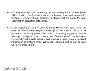 B. Decorative elements: We find throughout the building, from the front (wave
pattern and iron bars) to the inside of the housing (roofs and stucco walls,
furniture), the scale (stucco, ceramics, paintings, iron) and above the roof.
[Comment on decoration detail later].
C. Interior space: Gaudí cared for until the end aesthetics and functionality of the
space. He and his aides designed the ceilings of the rooms and much of the
furniture in undulating waves. Floor: Free. The building is organized around
two large courtyards, Gaudí became true "interior walls"; spacious were
originally decorated with frescoes. Each apartment opens onto a courtyard
and exterior, so light and proper ventilation is ensured. Parties: Ground floor;
five floors; attic and roof.
Antoni Gaudí
 